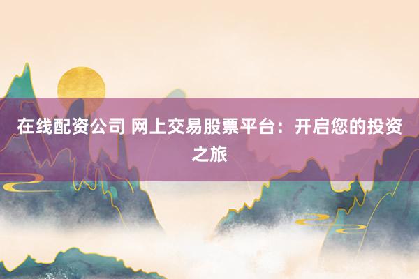 在线配资公司 网上交易股票平台：开启您的投资之旅