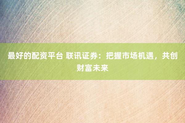 最好的配资平台 联讯证券：把握市场机遇，共创财富未来