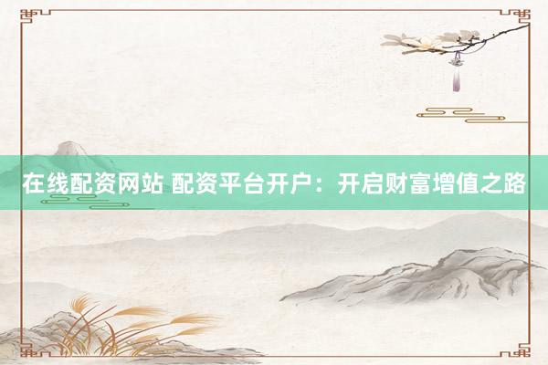 在线配资网站 配资平台开户：开启财富增值之路