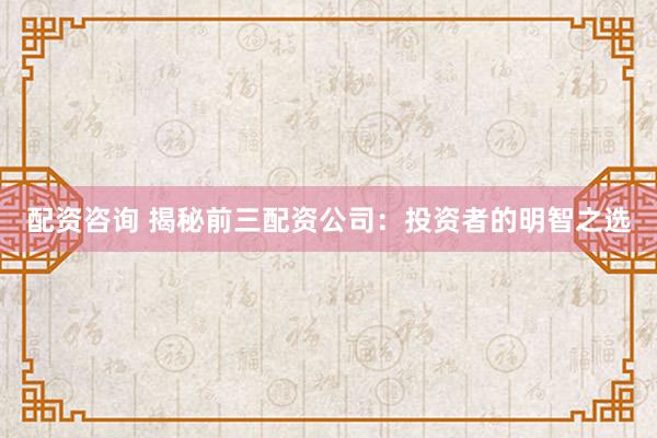 配资咨询 揭秘前三配资公司：投资者的明智之选