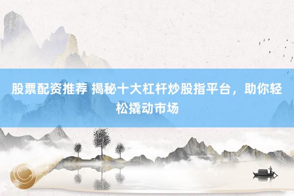 股票配资推荐 揭秘十大杠杆炒股指平台，助你轻松撬动市场