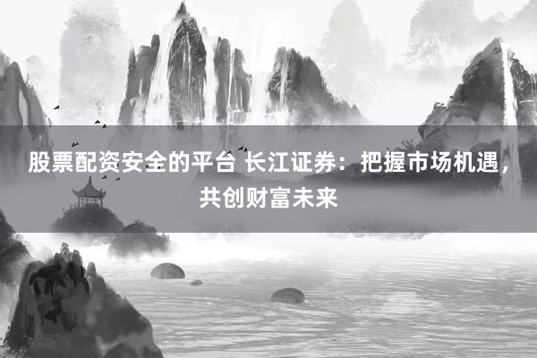 股票配资安全的平台 长江证券：把握市场机遇，共创财富未来