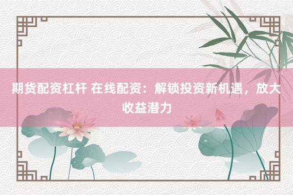 期货配资杠杆 在线配资：解锁投资新机遇，放大收益潜力