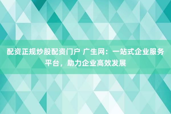 配资正规炒股配资门户 广生网：一站式企业服务平台，助力企业高效发展