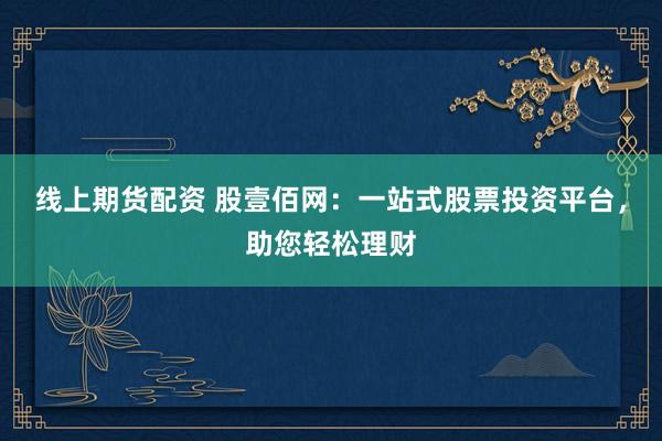 线上期货配资 股壹佰网：一站式股票投资平台，助您轻松理财