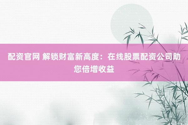 配资官网 解锁财富新高度：在线股票配资公司助您倍增收益