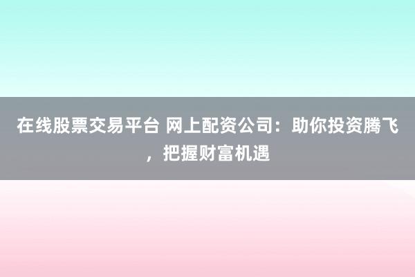 在线股票交易平台 网上配资公司：助你投资腾飞，把握财富机遇