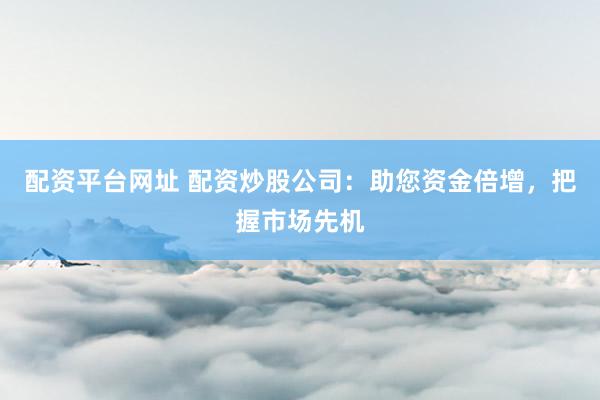 配资平台网址 配资炒股公司：助您资金倍增，把握市场先机