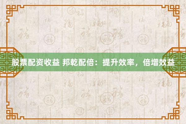 股票配资收益 邦乾配倍：提升效率，倍增效益