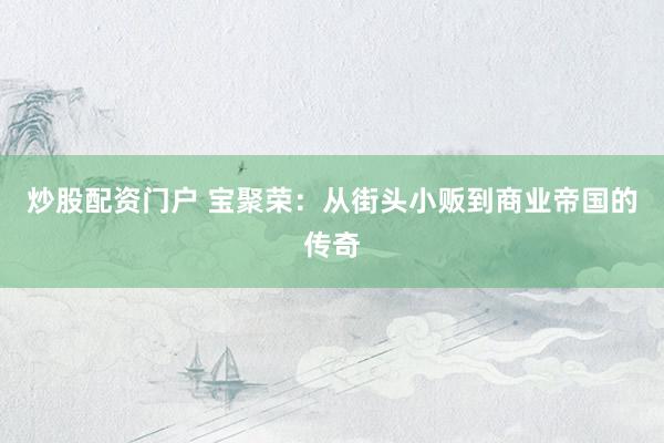 炒股配资门户 宝聚荣：从街头小贩到商业帝国的传奇