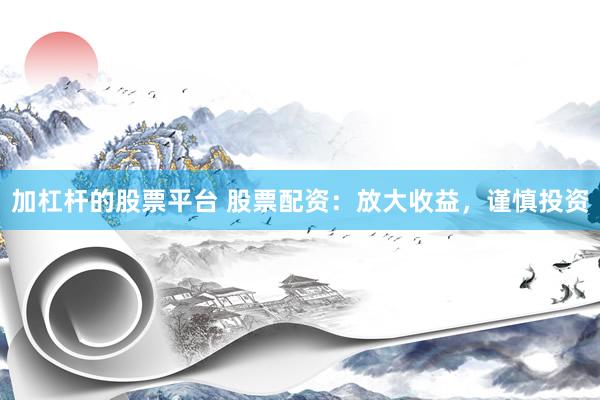 加杠杆的股票平台 股票配资：放大收益，谨慎投资