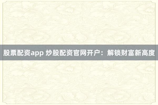 股票配资app 炒股配资官网开户：解锁财富新高度