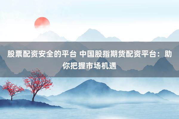 股票配资安全的平台 中国股指期货配资平台：助你把握市场机遇