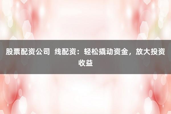 股票配资公司  线配资：轻松撬动资金，放大投资收益