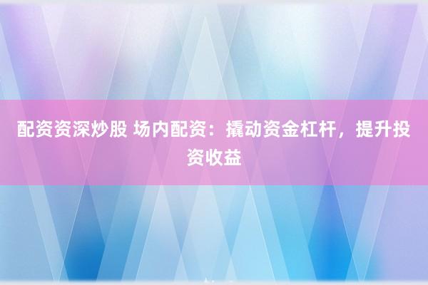 配资资深炒股 场内配资：撬动资金杠杆，提升投资收益