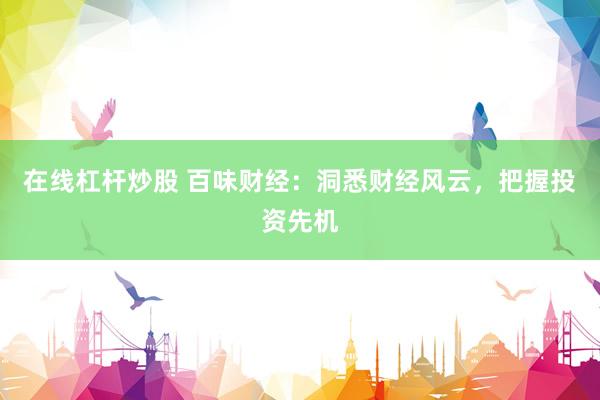在线杠杆炒股 百味财经：洞悉财经风云，把握投资先机