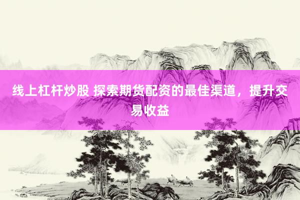 线上杠杆炒股 探索期货配资的最佳渠道，提升交易收益