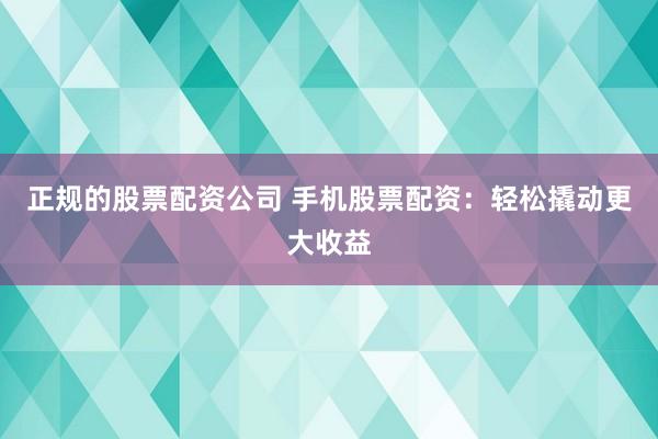 正规的股票配资公司 手机股票配资：轻松撬动更大收益