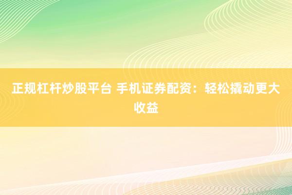 正规杠杆炒股平台 手机证券配资：轻松撬动更大收益