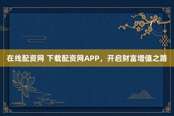 在线配资网 下载配资网APP，开启财富增值之路