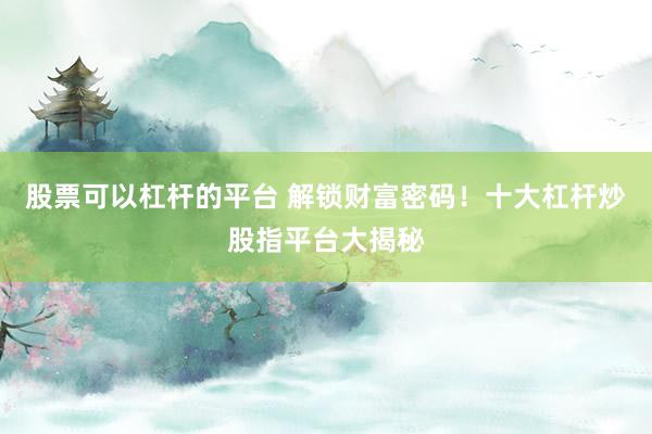 股票可以杠杆的平台 解锁财富密码！十大杠杆炒股指平台大揭秘