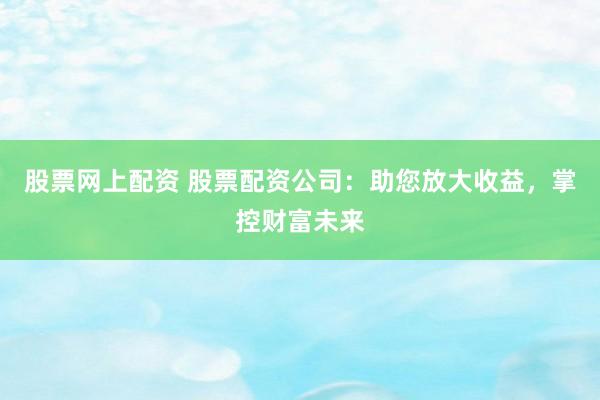 股票网上配资 股票配资公司：助您放大收益，掌控财富未来