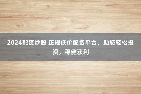 2024配资炒股 正规低价配资平台，助您轻松投资，稳健获利