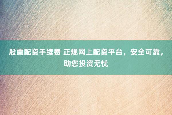 股票配资手续费 正规网上配资平台，安全可靠，助您投资无忧