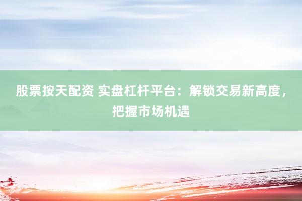 股票按天配资 实盘杠杆平台：解锁交易新高度，把握市场机遇