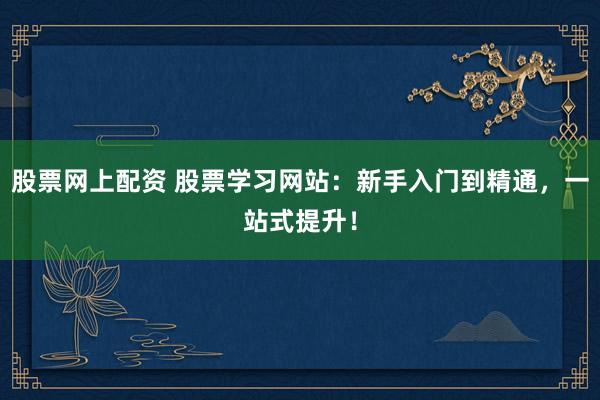 股票网上配资 股票学习网站：新手入门到精通，一站式提升！