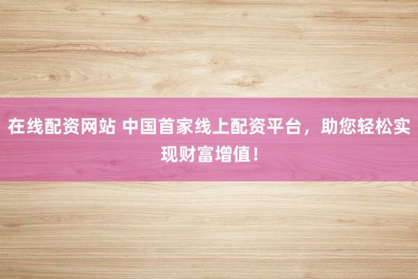 在线配资网站 中国首家线上配资平台，助您轻松实现财富增值！