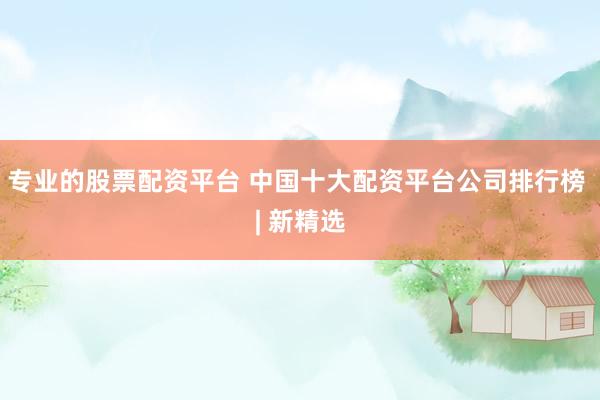 专业的股票配资平台 中国十大配资平台公司排行榜 | 新精选