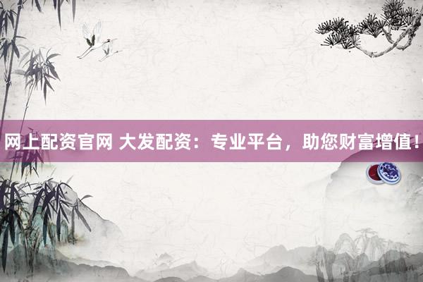 网上配资官网 大发配资：专业平台，助您财富增值！