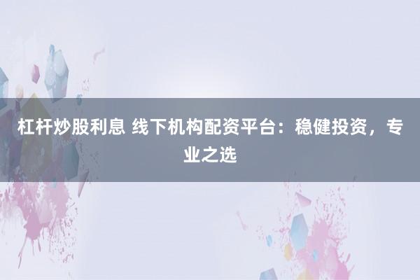 杠杆炒股利息 线下机构配资平台：稳健投资，专业之选