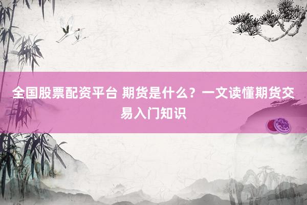 全国股票配资平台 期货是什么？一文读懂期货交易入门知识