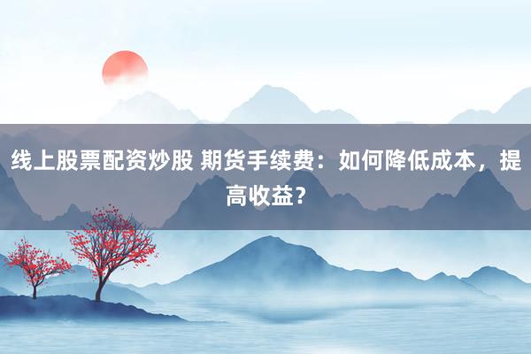 线上股票配资炒股 期货手续费：如何降低成本，提高收益？