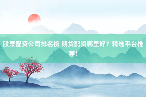 股票配资公司排名榜 期货配资哪里好？精选平台推荐！