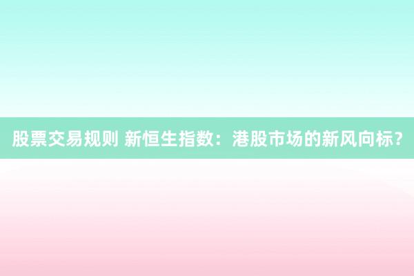 股票交易规则 新恒生指数：港股市场的新风向标？