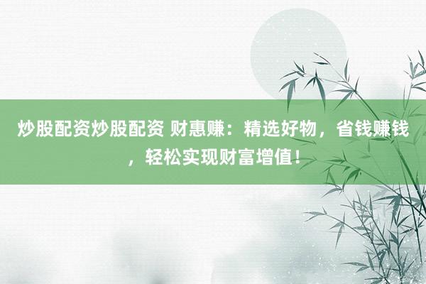 炒股配资炒股配资 财惠赚：精选好物，省钱赚钱，轻松实现财富增值！