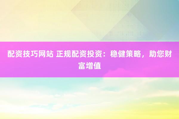 配资技巧网站 正规配资投资：稳健策略，助您财富增值