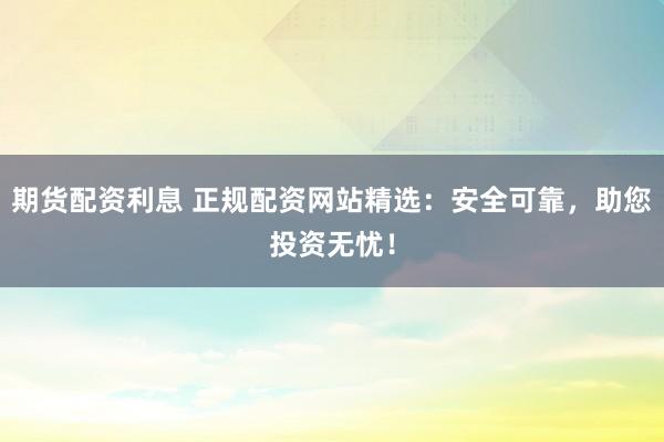 期货配资利息 正规配资网站精选：安全可靠，助您投资无忧！