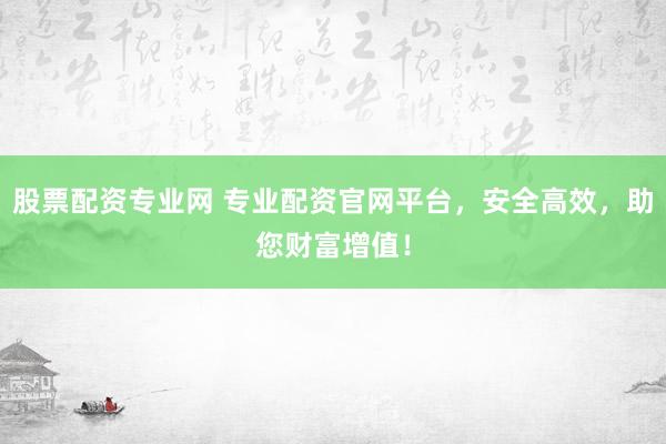 股票配资专业网 专业配资官网平台，安全高效，助您财富增值！