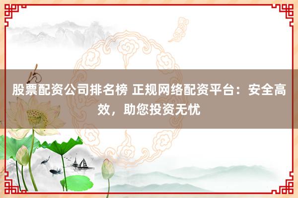 股票配资公司排名榜 正规网络配资平台：安全高效，助您投资无忧