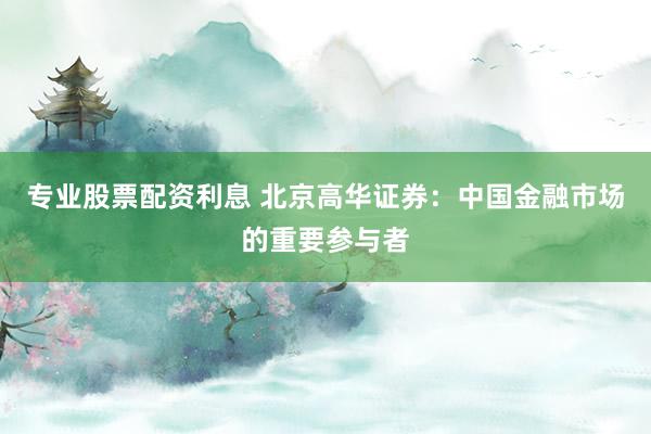 专业股票配资利息 北京高华证券：中国金融市场的重要参与者