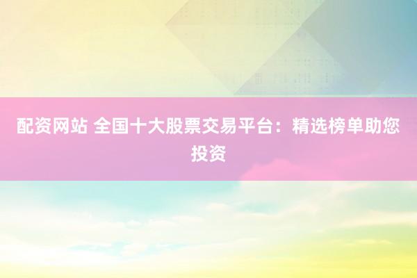 配资网站 全国十大股票交易平台：精选榜单助您投资
