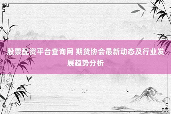 股票配资平台查询网 期货协会最新动态及行业发展趋势分析