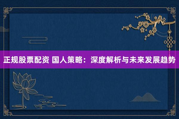 正规股票配资 国人策略：深度解析与未来发展趋势