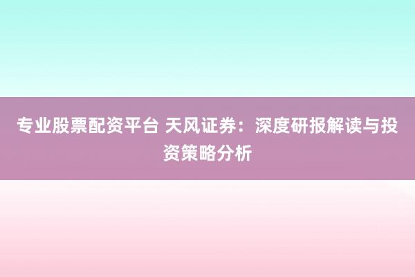 专业股票配资平台 天风证券：深度研报解读与投资策略分析