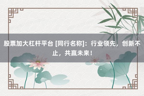 股票加大杠杆平台 [同行名称]：行业领先，创新不止，共赢未来！