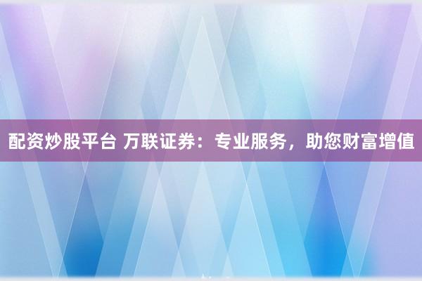 配资炒股平台 万联证券：专业服务，助您财富增值